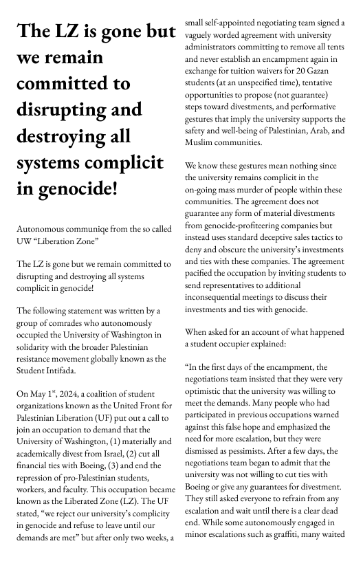 The LZ is gone but we remain committed to disrupting and destroying all systems complicit in genocide!  Autonomous communiqe from the so called UW “Liberation Zone”  The LZis gone but we remain committed to disrupting and destroying allsystems complicitin genocidel  The following statement was witten by a group of comrades who autonomously occupied the University of Washingeon in solidariy with the broader Palestnian resistance movement globally known as the Student Intifada.  On May 1", 2024, a colition of student organizations known a the United Front for Paletinian Liberation (UF) put outa call © join an oceupation to demand that the Universiy of Washington, (1) materially and academically divest from lseac, (2) cutall financial tes with Boeing, (3) and end the repression of pro-Palestnian students, workers, and faculy. This occupation became known as the Liberated Zone (LZ). The UF stated, “we reject our universitys complicity in genocide and refuse to leave unil our demands are met” but afier only two weeks,  small self-appointed negoriating team signed a vaguely worded agreement with university administrators committing to remove al tents and never establish an encampment again in exchange for wition waivers for 20 Gazan seudents (ae an unspecified dme),tentative opportunities o propose (not guarantee) steps toward divesements, and performative gesturesthat imply the university supports the safety and well-being of Palestinian, Arab, and Muslim communites  ‘Weknow these gestures mean nothing since the universty remains complictin the on-going mass murder of people within these communities. The agreement does not guarantee any form of material divestments from genocide:-profiteering companies but instead uses standard deceptive sales tactcs to deny and obscure the university’s investments and ties with these companies. The agreement pacified the oceupation by inviting students to send eepresentatives to additional inconsequential meetings to discuss ther investments and ies with genocide.  ‘When asked for an account of what happened astudent occupier explained:  “In the frst days of the encampment, the negotiations team insisted that they were very optimistic that the university was willing to meet the demands. Many people who had participated in previous occupations warned against his filse hope and emphasized the nced for more escalaion, but they were dismissed as pessimists. After a few days, the negotiations team began to adit that the universicy was ot willing to ut tes with Bocing or give any guarantees for divestment. They sill sked everyone to rffain from any. escalation and wait until thre is  clear dead end. While some autonomously engaged in minor escalations such a grafic, many waited 